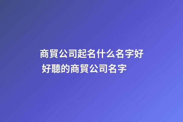 商貿公司起名什么名字好 好聽的商貿公司名字-第1張-公司起名-玄機派